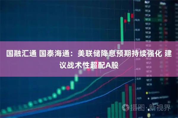 国融汇通 国泰海通：美联储降息预期持续强化 建议战术性超配A股
