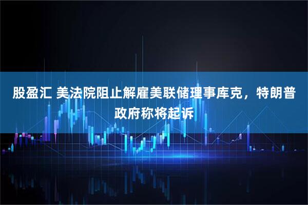 股盈汇 美法院阻止解雇美联储理事库克，特朗普政府称将起诉