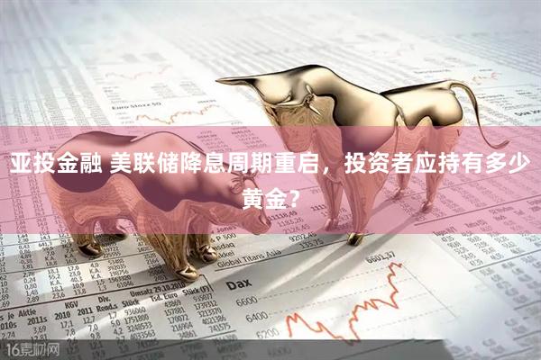 亚投金融 美联储降息周期重启，投资者应持有多少黄金？