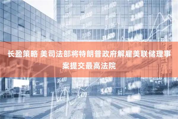 长盈策略 美司法部将特朗普政府解雇美联储理事案提交最高法院