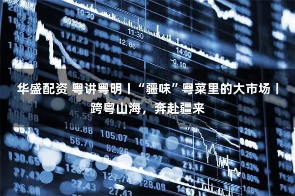 华盛配资 粤讲粤明丨“疆味”粤菜里的大市场丨跨粤山海，奔赴疆来