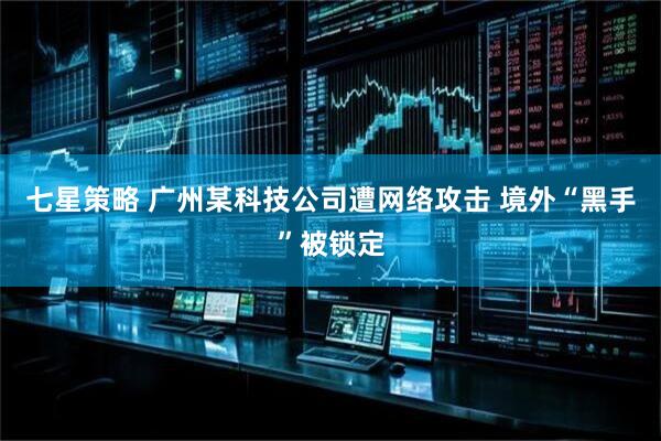七星策略 广州某科技公司遭网络攻击 境外“黑手”被锁定
