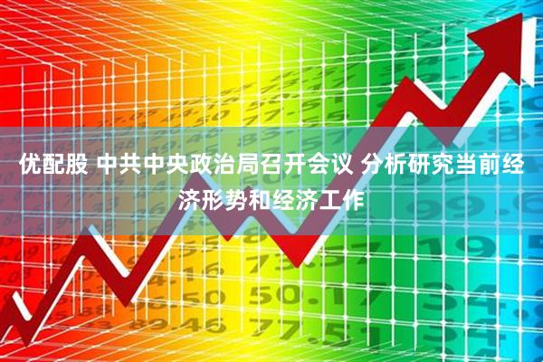 优配股 中共中央政治局召开会议 分析研究当前经济形势和经济工作