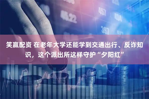 笑赢配资 在老年大学还能学到交通出行、反诈知识,这个派出所这样守护“夕阳红”