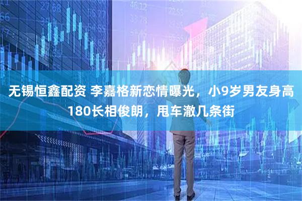 无锡恒鑫配资 李嘉格新恋情曝光,小9岁男友身高180长相俊朗,甩车澈几条街