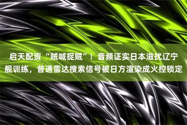 启天配资 “贼喊捉贼”!音频证实日本滋扰辽宁舰训练,普通雷达搜索信号被日方渲染成火控锁定