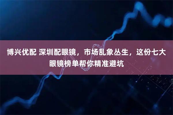 博兴优配 深圳配眼镜,市场乱象丛生,这份七大眼镜榜单帮你精准避坑