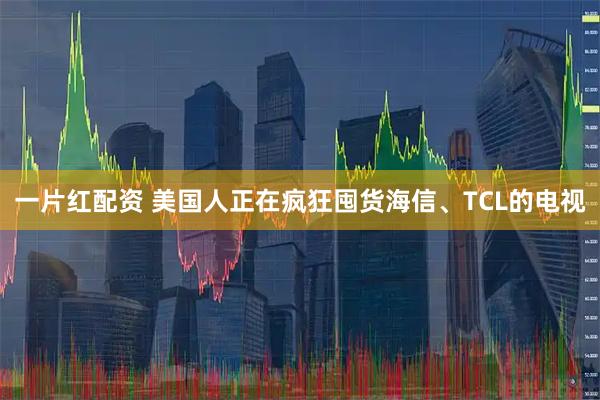一片红配资 美国人正在疯狂囤货海信、TCL的电视