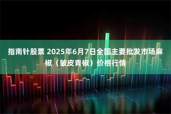 指南针股票 2025年6月7日全国主要批发市场麻椒（皱皮青椒）价格行情