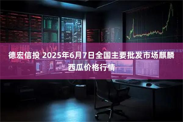 德宏信投 2025年6月7日全国主要批发市场麒麟西瓜价格行情