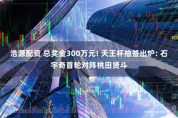 浩源配资 总奖金300万元! 天王杯抽签出炉: 石宇奇首轮对阵桃田贤斗