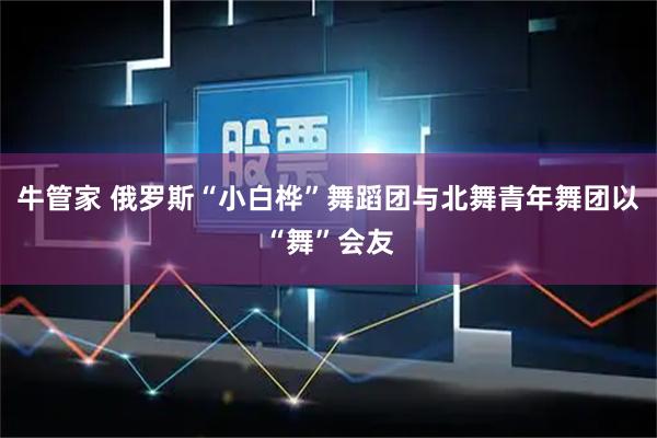 牛管家 俄罗斯“小白桦”舞蹈团与北舞青年舞团以“舞”会友