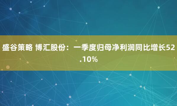 盛谷策略 博汇股份：一季度归母净利润同比增长52.10%