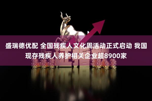 盛瑞德优配 全国残疾人文化周活动正式启动 我国现存残疾人养护相关企业超8900家