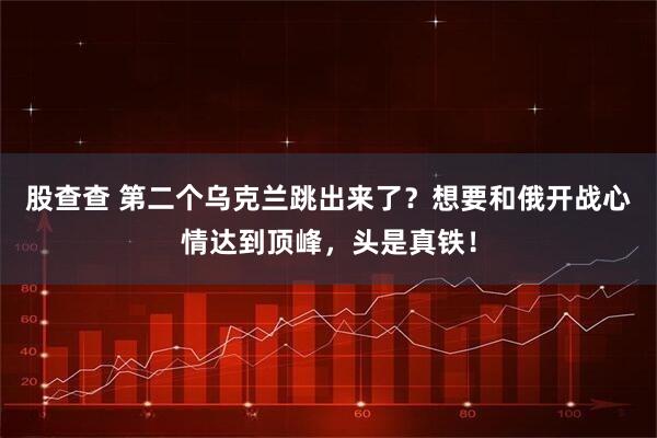 股查查 第二个乌克兰跳出来了？想要和俄开战心情达到顶峰，头是真铁！