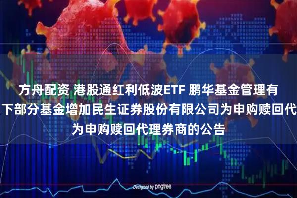 方舟配资 港股通红利低波ETF 鹏华基金管理有限公司关于旗下部分基金增加民生证券股份有限公司为申购赎回代理券商的公告