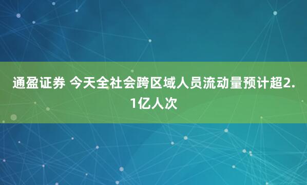 通盈证券 今天全社会跨区域人员流动量预计超2.1亿人次