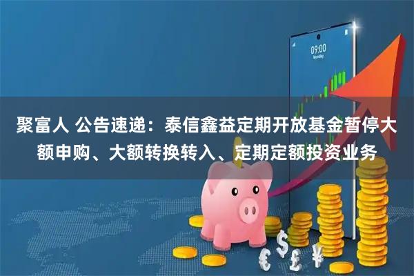 聚富人 公告速递：泰信鑫益定期开放基金暂停大额申购、大额转换转入、定期定额投资业务