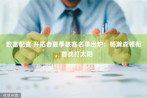 致富配资 开拓者夏季联赛名单出炉：杨瀚森领衔，首战打太阳