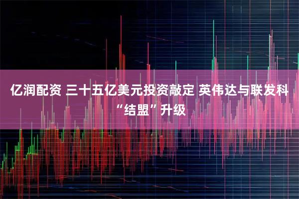 亿润配资 三十五亿美元投资敲定 英伟达与联发科“结盟”升级
